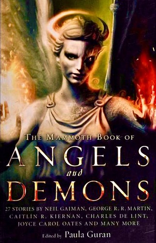 Kristine Kathryn Rusch, Neil Gaiman, Chelsea Quinn Yarbro, Kate Wilhelm, Tanya Huff, Pat Cadigan, Joyce Carol Oates, Peter S. Beagle, Gene Wolfe, Peter Atkins, Katherine Addison, Clive Barker, Nathan Ballingrud, Genevieve Valentine, Paula Guran, Susy McKee Charnas, John Shirley, Caitlín R. Kiernan, Richard Parks, Sam Cameron, Peter M. Ball, Norman Partridge, Stellan Thorne, Suzy McKee Charnas, Jay Lake, Charles de Lint, Tanith Lee, Lucius Shepard, George R. R. Martin: The Mammoth Book Of Angels and Demons (2013, Running Press and Robinson)