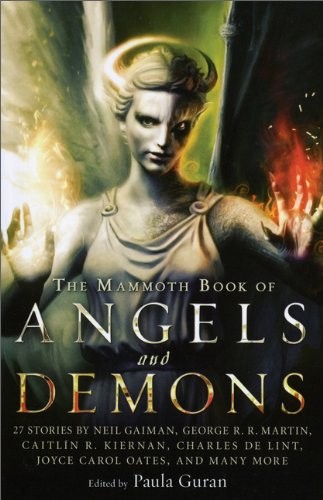 Kristine Kathryn Rusch, Neil Gaiman, Chelsea Quinn Yarbro, Kate Wilhelm, Tanya Huff, Pat Cadigan, Joyce Carol Oates, Peter S. Beagle, Gene Wolfe, Peter Atkins, Katherine Addison, Clive Barker, Nathan Ballingrud, Genevieve Valentine, Paula Guran, Susy McKee Charnas, John Shirley, Caitlín R. Kiernan, Richard Parks, Sam Cameron, Peter M. Ball, Norman Partridge, Stellan Thorne, Suzy McKee Charnas, Jay Lake, Charles de Lint, Tanith Lee, Lucius Shepard, George R. R. Martin: The Mammoth Book of Angels and Demons (Running Press)